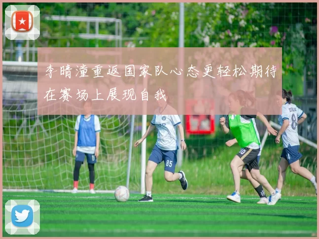 李晴潼重返国家队心态更轻松期待在赛场上展现自我