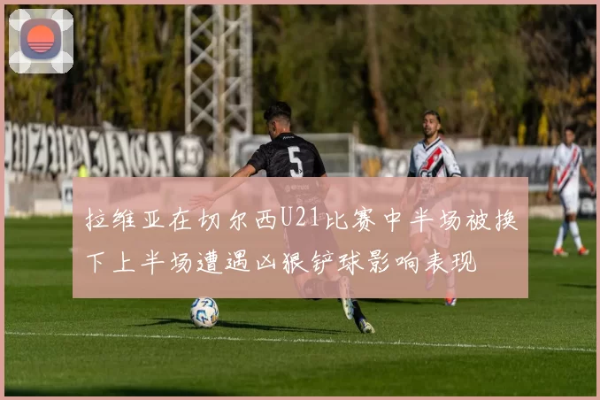 拉维亚在切尔西U21比赛中半场被换下上半场遭遇凶狠铲球影响表现