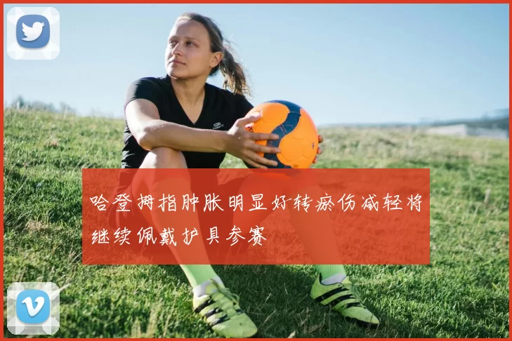 哈登拇指肿胀明显好转瘀伤减轻将继续佩戴护具参赛