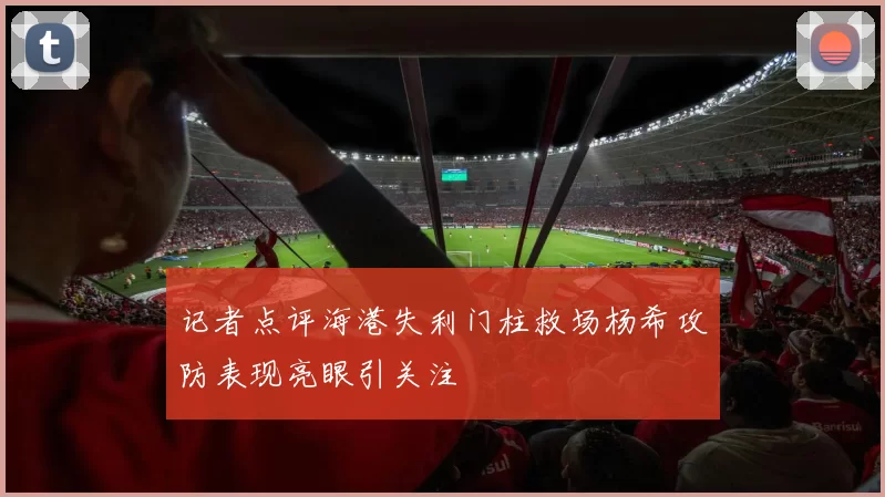 记者点评海港失利门柱救场杨希攻防表现亮眼引关注