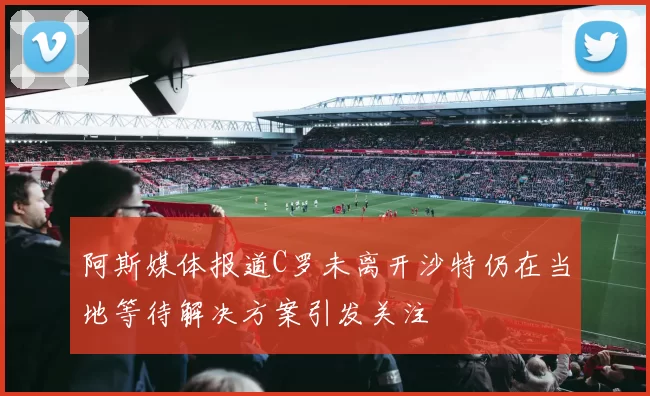 阿斯媒体报道C罗未离开沙特仍在当地等待解决方案引发关注