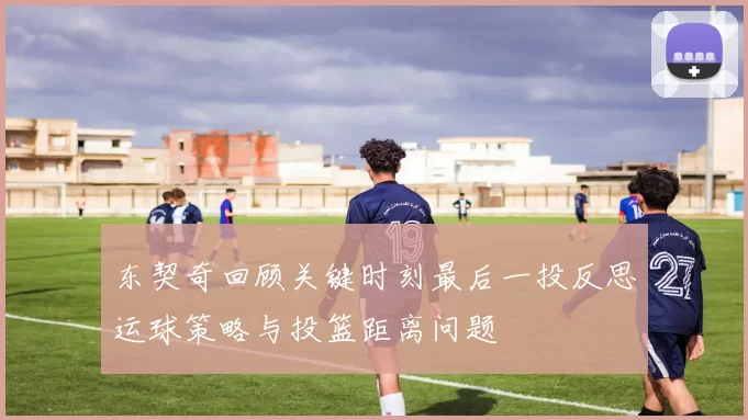 东契奇回顾关键时刻最后一投反思运球策略与投篮距离问题