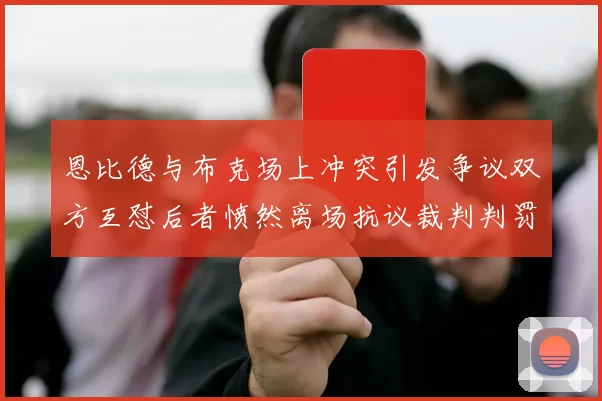恩比德与布克场上冲突引发争议双方互怼后者愤然离场抗议裁判判罚