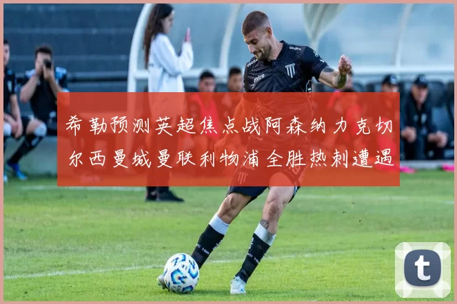 希勒预测英超焦点战阿森纳力克切尔西曼城曼联利物浦全胜热刺遭遇失利