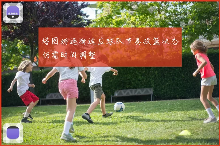 塔图姆逐渐适应球队节奏投篮状态仍需时间调整