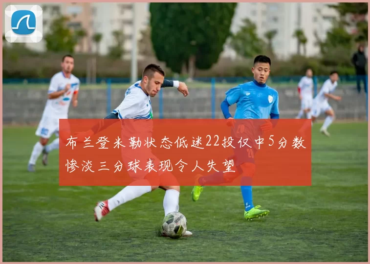 布兰登米勒状态低迷22投仅中5分数惨淡三分球表现令人失望