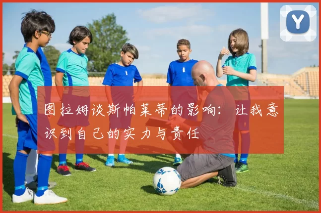 图拉姆谈斯帕莱蒂的影响：让我意识到自己的实力与责任