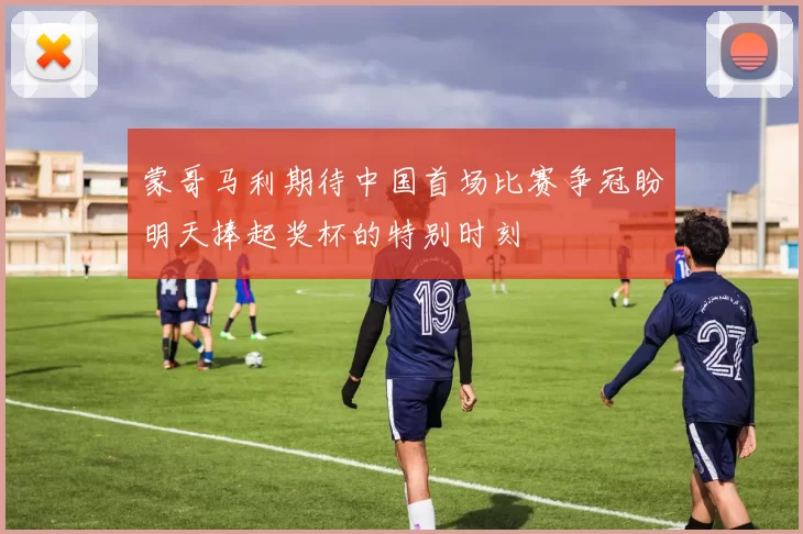蒙哥马利期待中国首场比赛争冠盼明天捧起奖杯的特别时刻