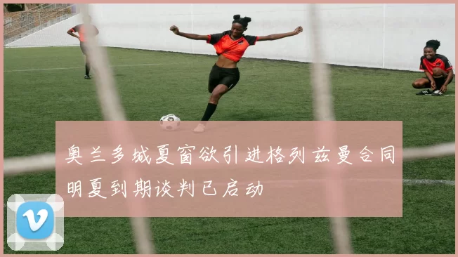 奥兰多城夏窗欲引进格列兹曼合同明夏到期谈判已启动