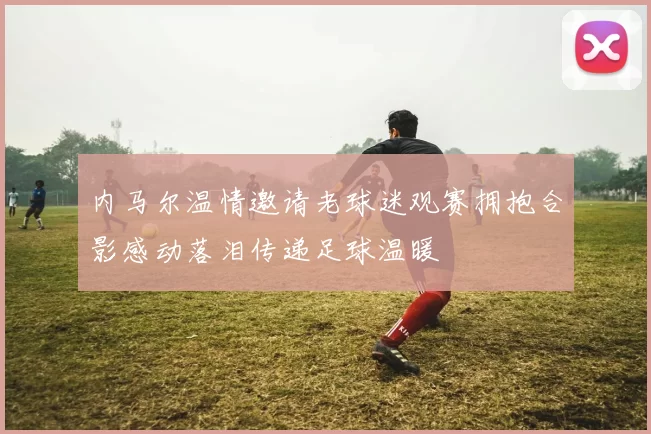 内马尔温情邀请老球迷观赛拥抱合影感动落泪传递足球温暖
