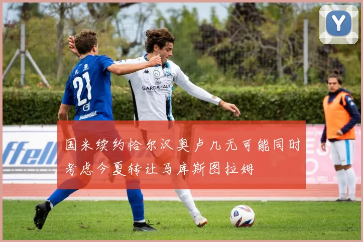 国米续约恰尔汉奥卢几无可能同时考虑今夏转让马库斯图拉姆