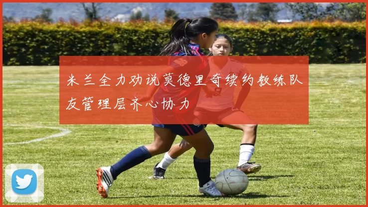 米兰全力劝说莫德里奇续约教练队友管理层齐心协力