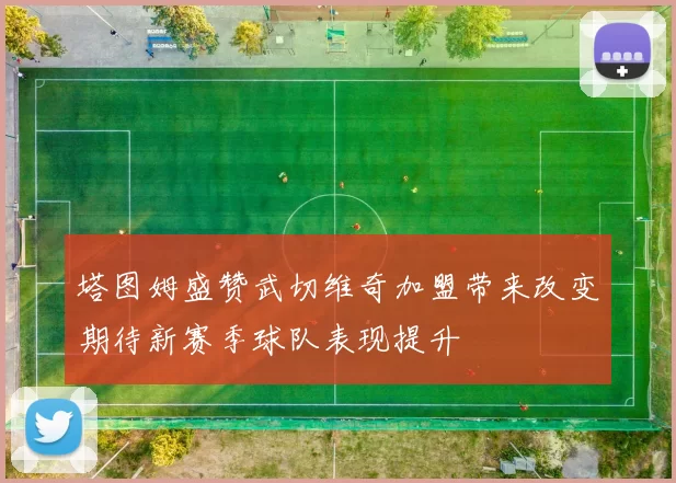 塔图姆盛赞武切维奇加盟带来改变期待新赛季球队表现提升