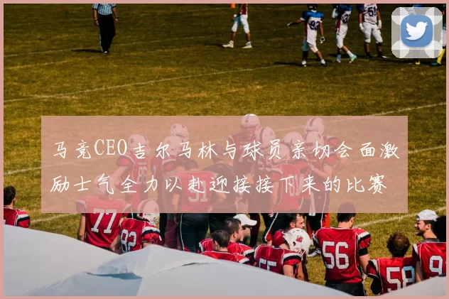 马竞CEO吉尔马林与球员亲切会面激励士气全力以赴迎接接下来的比赛