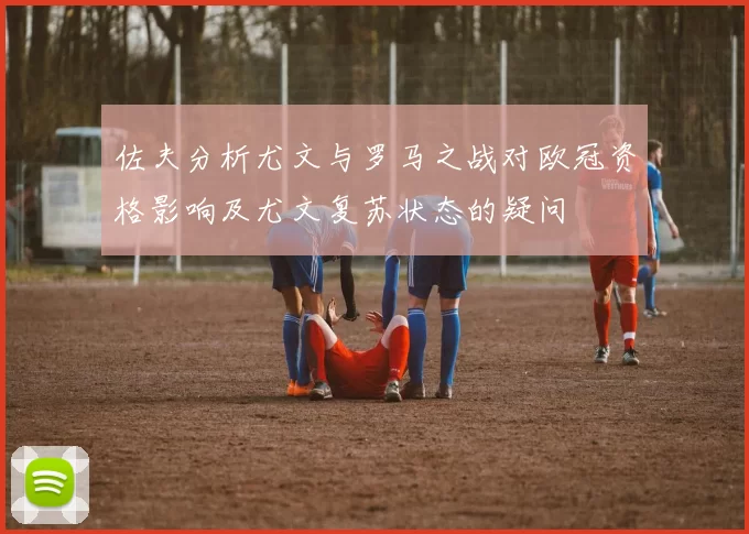 佐夫分析尤文与罗马之战对欧冠资格影响及尤文复苏状态的疑问