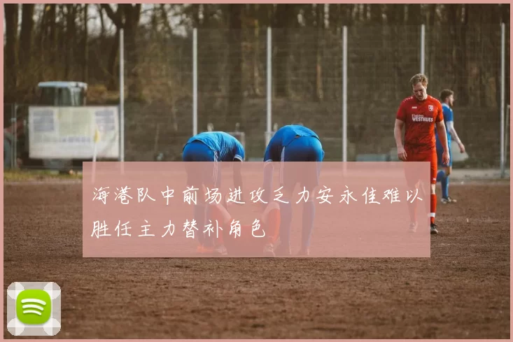 海港队中前场进攻乏力安永佳难以胜任主力替补角色