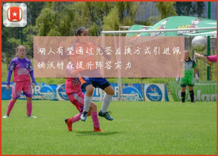 湖人有望通过先签后换方式引进佩顿沃特森提升阵容实力