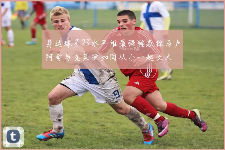 身边球员2K水平谁最强瀚森称马卢阿奇与克莱顿如同从小一起长大