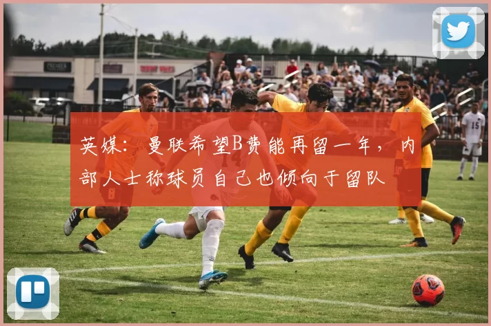 英媒：曼联希望B费能再留一年，内部人士称球员自己也倾向于留队