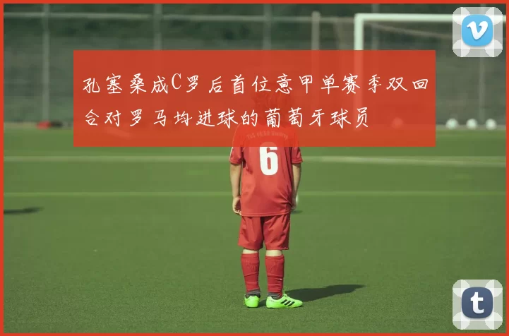 孔塞桑成C罗后首位意甲单赛季双回合对罗马均进球的葡萄牙球员