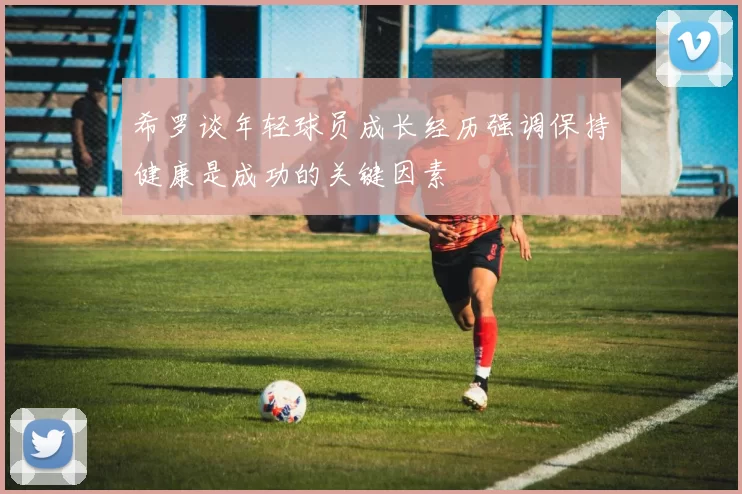 希罗谈年轻球员成长经历强调保持健康是成功的关键因素